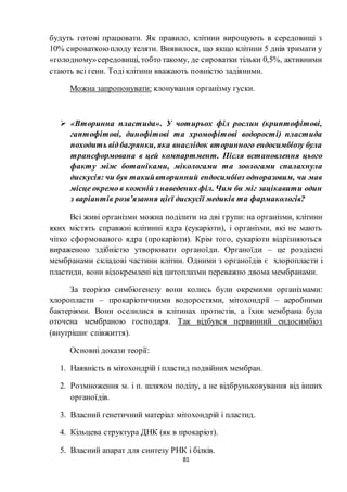 81
будуть готові працювати. Як правило, клітини вирощують в середовищі з
10% сироваткоюплоду теляти. Виявилося, що якщо клітини 5 днів тримати у
«голодному»середовищі, тобто такому, де сироватки тільки 0,5%, активними
стають всі гени. Тоді клітини вважають повністю задіяними.
Можна запропонувати: клонування організму гуски.
 «Вторинна пластида». У чотирьох філ рослин (криптофітові,
гаптофітові, динофітові та хромофітові водорості) пластида
походить відбагрянки, яка внаслідок вторинного ендосимбіозу була
трансформована в цей компартмент. Після встановлення цього
факту між ботаніками, мікологами та зоологами спалахнула
дискусія: чи був такийвторинний ендосимбіоз одноразовим, чи мав
місце окремо в кожній з наведених філ. Чим би міг зацікавити один
з варіантів розв’язання цієї дискусії медиків та фармакологів?
Всі живі організми можна поділити на дві групи: на організми, клітини
яких містять справжні клітинні ядра (еукаріоти), і організми, які не мають
чітко сформованого ядра (прокаріоти). Крім того, еукаріоти відрізняються
вираженою здібністю утворювати органоїди. Органоїди – це розділені
мембранами складові частини клітин. Одними з органоїдів є хлоропласти і
пластиди, вони відокремлені від цитоплазми переважно двома мембранами.
За теорією симбіогенезу вони колись були окремими організмами:
хлоропласти – прокаріотичними водоростями, мітохондрії – аеробними
бактеріями. Вони оселилися в клітинах протистів, а їхня мембрана була
оточена мембраною господаря. Так відбувся первинний ендосимбіоз
(внутрішнє співжиття).
Основні докази теорії:
1. Наявність в мітохондрій і пластид подвійних мембран.
2. Розмноження м. і п. шляхом поділу, а не відбруньковування від інших
органоїдів.
3. Власний генетичний матеріал мітохондрій і пластид.
4. Кільцева структура ДНК (як в прокаріот).
5. Власний апарат для синтезу РНК і білків.
 