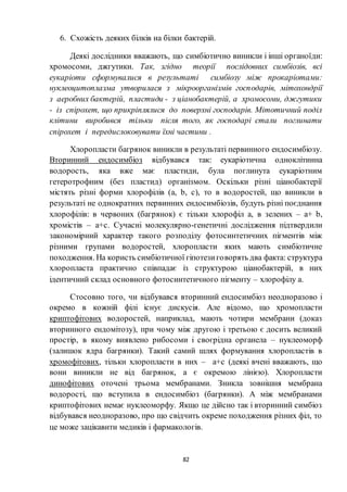 82
6. Схожість деяких білків на білки бактерій.
Деякі дослідники вважають, що симбіотично виникли і інші органоїди:
хромосоми, джгутики. Так, згідно теорії послідовних симбіозів, всі
еукаріоти сформувалися в результаті симбіозу між прокаріотами:
нуклеоцитоплазма утворилася з мікроорганізмів господарів, мітохондрії
з аеробних бактерій, пластиди - з ціанобактерій, а хромосоми, джгутики
- із спірохет, що прикріплялися до поверхні господарів. Мітотичний поділ
клітини виробився тільки після того, як господарі стали поглинати
спірохет і передислоковувати їхні частини .
Хлоропласти багрянок виникли в результаті первинного ендосимбіозу.
Вторинний ендосимбіоз відбувався так: еукаріотична одноклітинна
водорость, яка вже має пластиди, була поглинута еукаріотним
гетеротрофним (без пластид) організмом. Оскільки різні ціанобактерії
містять різні форми хлорофілів (a, b, c), то в водоростей, що виникли в
результаті не однократних первинних ендосимбіозів, будуть різні поєднання
хлорофілів: в червоних (багрянок) є тільки хлорофіл а, в зелених – а+ b,
хромістів – а+с. Сучасні молекулярно-генетичні дослідження підтвердили
закономірний характер такого розподілу фотосинтетичних пігментів між
різними групами водоростей, хлоропласти яких мають симбіотичне
походження. На користь симбіотичної гіпотезиговорять два факта: структура
хлоропласта практично співпадає із структурою ціанобактерій, в них
ідентичний склад основного фотосинтетичного пігменту – хлорофілу а.
Стосовно того, чи відбувався вторинний ендосимбіоз неодноразово і
окремо в кожній філі існує дискусія. Але відомо, що хромопласти
криптофітових водоростей, наприклад, мають чотири мембрани (доказ
вторинного ендомітозу), при чому між другою і третьою є досить великий
простір, в якому виявлено рибосоми і своєрідна органела – нуклеоморф
(залишок ядра багрянки). Такий самий шлях формування хлоропластів в
хромофітових, тільки хлоропласти в них – а+с (деякі вчені вважають, що
вони виникли не від багрянок, а є окремою лінією). Хлоропласти
динофітових оточені трьома мембранами. Зникла зовнішня мембрана
водорості, що вступила в ендосимбіоз (багрянки). А між мембранами
криптофітових немає нуклеоморфу. Якщо це дійсно так і вторинний симбіоз
відбувався неодноразово, про що свідчить окреме походження різних філ, то
це може зацікавити медиків і фармакологів.
 