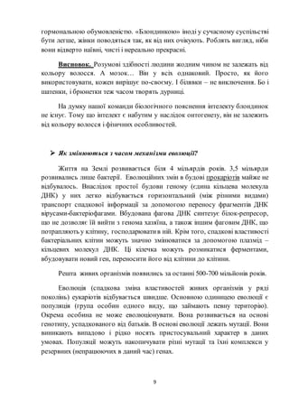 9
гормональною обумовленістю. «Блондинкою» іноді у сучасному суспільстві
бути легше, жінки поводяться так, як від них очікують. Роблять вигляд, ніби
вони відверто наївні, чисті і нереально прекрасні.
Висновок. Розумові здібності людини жодним чином не залежать від
кольору волосся. А мозок… Він у всіх однаковий. Просто, як його
використовувати, кожен вирішує по-своєму. І білявки – не виключення. Бо і
шатенки, і брюнетки теж часом творять дурниці.
На думку нашої команди біологічного пояснення інтелекту блондинок
не існує. Тому що інтелект є набутим у наслідок онтогенезу, він не залежить
від кольору волосся і фізичних особливостей.
 Як змінюються з часом механізми еволюції?
Життя на Землі розвивається біля 4 мільярдів років. 3,5 мільярди
розвивались лише бактерії. Еволюційних змін в будові прокаріотів майже не
відбувалось. Внаслідок простої будови геному (єдина кільцева молекула
ДНК) у них легко відбувається горизонтальний (між різними видами)
транспорт спадкової інформації за допомогою переносу фрагментів ДНК
вірусами-бактеріофагами. Вбудована фагова ДНК синтезує білок-репресор,
що не дозволяє їй вийти з генома хазяїна, а також іншим фаговим ДНК, що
потрапляють у клітину, господарюватив ній. Крім того, спадкові властивості
бактеріальних клітин можуть значно змінюватися за допомогою плазмід –
кільцевих молекул ДНК. Ці кілечка можуть розмикатися ферментами,
вбудовувати новий ген, переносити його від клітини до клітини.
Решта живих організмів появились за останні 500-700 мільйонів років.
Еволюція (спадкова зміна властивостей живих організмів у ряді
поколінь) еукаріотів відбувається швидше. Основною одиницею еволюції є
популяція (група особин одного виду, що займають певну територію).
Окрема особина не може еволюціонувати. Вона розвивається на основі
генотипу, успадкованого від батьків. В основі еволюції лежать мутації. Вони
виникають випадово і рідко носять пристосувальний характер в даних
умовах. Популяції можуть накопичувати різні мутації та їхні комплекси у
резервних (непрацюючих в даний час) генах.
 
