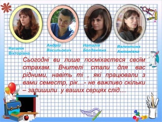 Сьогодні ви лише посміхаєтеся своїм
страхам. Вчителі стали для вас
рідними, навіть ті , які працювали з
вами семестр, рік…- не важливо скільки
– залишили у ваших серцях слід…
Наталія
Вікторівна
Андрій
Васильович
Наталія
Богданівна
Валентина
Антонівна
 