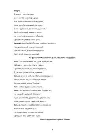 8
Ведуча
Традиції і звичаї народу
У них життя, характер і душа.
Тож короваєм починається дорога,
Коли дитя батьківський дім лиша.
У нім – духмянім, сонячнім, рум’янім –
Турбота батька й мамина сльоза.
Це захист від знедолень і обманів,
Щоб обминула вас життя гроза.
Ведучий. Сьогодні від батьків прийміть це диво –
Наш український пишний коровай.
батько, й мати, батьківська родина,
Своїх дітей зі святом привітай.
На фоні мелодії виходять батько і мати з короваєм.
Мати. Благословляємо вас, діти, в добрий час!
Хай щастя і достаток будуть з вами.
Прийміть хліб-сіль на рушнику від нас,
Й сміливо по землі ідіть шляхами.
Батько. Цінуйте хліб, ним батьківська родина
Благословляє вас, як символом життя.
Бо ним живе й міцніє Україна –
Хай з хлібом буде ваше майбуття.
Мати. Все здолати потрібно вам буде не раз,
Не впадайте у відчай, боріться!
Йдіть сміливо ! У добрий вам, діточки, час!
Мрія кожного з вас – хай здійсниться.
Батько. Нехай же вас Господь благословляє
У світлу путь на добрії діла.
На вірну стежку завжди наставляє,
Щоб доля вам щасливою була.
Батьки вручають коровай дітям
 