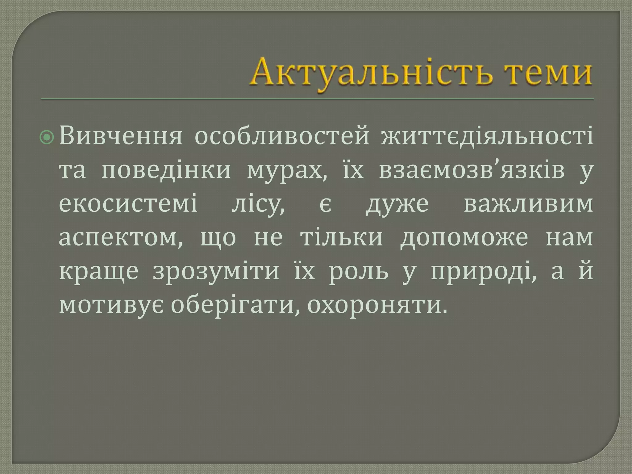 Вивчення особливостей життєдіяльності
та поведінки мурах, їх взаємозв’язків у
екосистемі лісу, є дуже важливим
аспектом, що не тільки допоможе нам
краще зрозуміти їх роль у природі, а й
мотивує оберігати, охороняти.
 