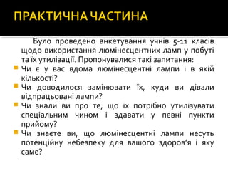 Було проведено анкетування учнів 5-11 класів
щодо використання люмінесцентних ламп у побуті
та їх утилізації. Пропонувалися такі запитання:
 Чи є у вас вдома люмінесцентні лампи і в якій
кількості?
 Чи доводилося замінювати їх, куди ви дівали
відпрацьовані лампи?
 Чи знали ви про те, що їх потрібно утилізувати
спеціальним чином і здавати у певні пункти
прийому?
 Чи знаєте ви, що люмінесцентні лампи несуть
потенційну небезпеку для вашого здоров’я і яку
саме?
 