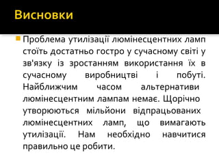  Проблема утилізації люмінесцентних ламп
стоїть достатньо гостро у сучасному світі у
зв'язку із зростанням використання їх в
сучасному виробництві і побуті.
Найближчим часом альтернативи
люмінесцентним лампам немає. Щорічно
утворюються мільйони відпрацьованих
люмінесцентних ламп, що вимагають
утилізації. Нам необхідно навчитися
правильно це робити.
 