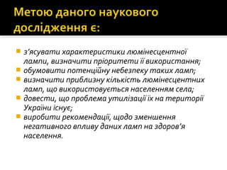  з’ясувати характеристики люмінесцентної
лампи, визначити пріоритети її використання;
 обумовити потенційну небезпеку таких ламп;
 визначити приблизну кількість люмінесцентних
ламп, що використовується населенням села;
 довести, що проблема утилізації їх на території
України існує;
 виробити рекомендації, щодо зменшення
негативного впливу даних ламп на здоров’я
населення.
 