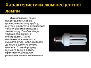 Люмінесцентні лампи
представляють собою
циліндричну скляну трубку,
внутрішня поверхня якої покрита
тонким рівномірним шаром
люмінофору. По обох кінцях
трубки впаяні ніжки з
електродами. Лампа
наповнюється невеликою
кількістю ртуті і інертним газом
до тиску в декілька сотень
паскалів. Ртутний розряд
низького тиску є досить
ефективним джерелом
резонансного випромінювання.
 