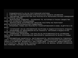 1 П О Д А В Л Е Н Н О С Т Ь И З - З А П О С Т О Я Н Н О Й К Р И Т И К И .
2 Ч У В С Т В О Р А З О Ч А Р О В А Н И Я В Р Е З У Л Ь Т А Т А Х С В О Е Г О С Л У Ж Е Н И Я .
3 О Щ У Щ Е Н И Е О Д И Н О Ч Е С Т В А К А К Р Е З У Л Ь Т А Т А Н Е Р Е А Л И С Т И Ч Н Ы Х О Ж И Д А Н И Й
С О С Т О Р О Н Ы Ц Е Р К В И .
4 М О Р А Л Ь Н Ы Е П А Д Е Н И Я – О С О Б Е Н Н О Т Е , К О Т О Р Ы Е В Г Л А З А Х О Б Щ Е С Т В А
К А Ж У Т С Я О С О Б Е Н Н О С Е Р Ь Е З Н Ы М И .
5 Ф И Н А Н С О В О Е Н А П Р Я Ж Е Н И Е ( М Н О Г И Е П А С Т О Р Ы Н Е П О Л У Ч А Ю Т
Д О С Т А Т О Ч Н О Й М А Т Е Р И А Л Ь Н О Й П О Д Д Е Р Ж К И ) .
6 П Р О Б Л Е М А Г Н Е В А К А К Р Е З У Л Ь Т А Т Р А З О Ч А Р О В А Н И Я В С Е Б Е , В Д Р У Г И Х И В
Б О Г Е .
7 “ С Г О Р А Н И Е ” И З - З А Ч Р Е З М Е Р Н О Й Н А Г Р У З К И И Н Е Д О С Т А Т О Ч Н О Г О О Т Д Ы Х А .
8 П Р О Б Л Е М Ы С О З Д О Р О В Ь Е М И З - З А П Л О Х О Г О П И Т А Н И Я И Н Е Д О С Т А Т К А
Ф И З И Ч Е С К И Х У П Р А Ж Н Е Н И Й .
9 С Е М Е Й Н Ы Е П Р О Б Л Е М Ы , Т А К К А К И З - З А З А Г Р У Ж Е Н Н О С Т И В С Л У Ж Е Н И И
П А С Т О Р А М С Л О Ж Н О П О Л Н О Ц Е Н Н О В Ы П О Л Н Я Т Ь О Б Я З А Н Н О С Т И М У Ж А И Г Л А В Ы
С Е М Ь И .
1 0 Ч Р Е З М Е Р Н А Я З А Н Я Т О С Т Ь , З А Г Р У Ж Е Н Н О С Т Ь , Н Е С П О С О Б Н О С Т Ь Г О В О Р И Т Ь
« Н Е Т » ( У С Т А Н А В Л И В А Т Ь К А К И Е - Т О Г Р А Н И Ц Ы ) , Н Е Д О С Т А Т О Ч Н А Я О Р Г А Н И З А Ц И Я
С В О Е Г О С Л У Ж Е Н И Я , В Р Е М Е Н И И , К А К С Л Е Д С Т В И Е , С Н И Ж Е Н И Е Э Ф Ф Е К Т И В Н О С Т И
И У С Т А Л О С Т Ь » . М Ы Д О Л Ж Н Ы Р Е А Л Ь Н О С М О Т Р Е Т Ь Н А Ж И З Н Ь : Б Р Е М Я С Л У Ж Е Н И Я
Б Е З П О М О Щ И Г О С П О Д А Н Е В Ы Н Е С Т И !
 