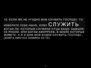 15. ЕСЛИ ЖЕ НЕ УГОДНО ВАМ СЛУЖИТЬ ГОСПОДУ, ТО
ИЗБЕРИТЕ СЕБЕ НЫНЕ, КОМУ СЛУЖИТЬ,
БОГАМ ЛИ, КОТОРЫМ СЛУЖИЛИ ОТЦЫ ВАШИ, БЫВШИЕ
ЗА РЕКОЮ, ИЛИ БОГАМ АМОРРЕЕВ, В ЗЕМЛЕ КОТОРЫХ
ЖИВЕТЕ; А Я И ДОМ МОЙ БУДЕМ СЛУЖИТЬ ГОСПОДУ.
(КНИГА ИИСУСА НАВИНА 24:15)
7
 