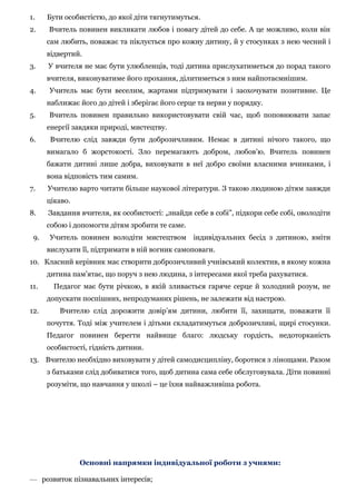 1. Бути особистістю, до якої діти тягнутимуться.
2. Вчитель повинен викликати любов і повагу дітей до себе. А це можливо, коли він
сам любить, поважає та піклується про кожну дитину, й у стосунках з нею чесний і
відвертий.
3. У вчителя не має бути улюбленців, тоді дитина прислухатиметься до порад такого
вчителя, виконуватиме його прохання, ділитиметься з ним найпотаємнішим.
4. Учитель має бути веселим, жартами підтримувати і заохочувати позитивне. Це
наближає його до дітей і зберігає його серце та нерви у порядку.
5. Вчитель повинен правильно використовувати свій час, щоб поповнювати запас
енергії завдяки природі, мистецтву.
6. Вчителю слід завжди бути доброзичливим. Немає в дитині нічого такого, що
вимагало б жорстокості. Зло перемагають добром, любов’ю. Вчитель повинен
бажати дитині лише добра, виховувати в неї добро своїми власними вчинками, і
вона відповість тим самим.
7. Учителю варто читати більше наукової літератури. З такою людиною дітям завжди
цікаво.
8. Завдання вчителя, як особистості: „знайди себе в собі”, підкори себе собі, оволодіти
собою і допомогти дітям зробити те саме.
9. Учитель повинен володіти мистецтвом індивідуальних бесід з дитиною, вміти
вислухати її, підтримати в ній вогник самоповаги.
10. Класний керівник має створити доброзичливий учнівський колектив, в якому кожна
дитина пам’ятає, що поруч з нею людина, з інтересами якої треба рахуватися.
11. Педагог має бути річкою, в якій зливається гаряче серце й холодний розум, не
допускати поспішних, непродуманих рішень, не залежати від настрою.
12. Вчителю слід дорожити довір’ям дитини, любити її, захищати, поважати її
почуття. Тоді між учителем і дітьми складатимуться доброзичливі, щирі стосунки.
Педагог повинен берегти найвище благо: людську гордість, недоторканість
особистості, гідність дитини.
13. Вчителю необхідно виховувати у дітей самодисципліну, боротися з лінощами. Разом
з батьками слід добиватися того, щоб дитина сама себе обслуговувала. Діти повинні
розуміти, що навчання у школі – це їхня найважливіша робота.
Основні напрямки індивідуальної роботи з учнями:
— розвиток пізнавальних інтересів;
 