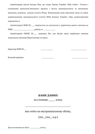 Адміністрація школи нагадує Вам, що згідно Закону України «Про освіту» батьки є
учасниками навчально-виховного процесу і несуть відповідальність за виховання,
навчання, розвиток дитини (стаття №59). Невиконання своїх обов’язків тягне за собою
адміністративну відповідальність (стаття №84 Кодексу України «Про адміністративні
порушення»).
Адміністрація ЗОШ №___ звертається за допомогою у вирішення даного питання до
РВВС _________________ району м. _________.
Адміністрація ОЗОШ №___ запрошує Вас для бесіди щодо вирішення питання
подальшого навчання Вашої дитини та онуки.
Директор ЗОШ №__ __________ _____________
Класний керівник __________ _____________
БАНК ДАНИХ
на ученицю ____ класу
___________________________,
яка стоїть на внутришкільному обліку,
(201_/201_ н.р.)
Дата постановки на облік: ____.____.2010 р.
 