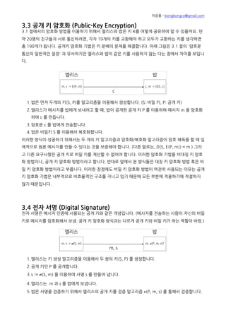 이승용 - bongbongco@gmail.com
총 190개가 됩니다. 공개키 암호화 기법은 키 분배의 문제를 해결합니다. 아래 그림은 3.1 절의 '암호문
통신의 일반적인 설정' 과 유사하지만 엘리스와 밥이 같은 키를 사용하지 않는 다는 점에서 차이를 보입니
다.
1.밥은 먼저 두개의 키(S, P)를 알고리즘을 이용해서 생성합니다. (S: 비밀 키, P: 공개 키)
2.엘리스가 메시지를 밥에게 보내려고 할 때, 밥이 공개한 공개 키 P 를 이용하여 메시지 m 을 암호화
하여 c 를 만듭니다.
3.암호문 c 를 밥에게 전송합니다.
4.밥은 비밀키 S 를 이용해서 복호화합니다.
이러한 방식이 성공하기 위해서는 두 개의 키 알고리즘과 암호화/복호화 알고리즘이 암호 해독을 할 때 실
제적으로 원본 메시지를 만들 수 있다는 것을 보증해야 합니다. (다른 말로는, D(S, E(P, m)) = m ) 그리
고 다른 요구사항은 공개 키로 비밀 키를 계산할 수 없어야 합니다. 이러한 암호화 기법을 비대칭 키 암호
화 방법이나, 공개 키 암호화 방법이라고 합니다. 반대로 앞에서 본 방식들은 대칭 키 암호화 방법 혹은 비
밀 키 암호화 방법이라고 부릅니다. 이러한 장점에도 비밀 키 암호화 방법이 여전히 사용되는 이유는 공개
키 암호화 기법은 내부적으로 비효율적인 구조를 지니고 있기 때문에 모든 부분에 적용하기에 적절하지
않기 때문입니다.
3.4 전자 서명 (Digital Signature)
전자 서명은 메시지 인증에 사용되는 공개 키와 같은 개념입니다. (메시지를 전송하는 사람이 자신의 비밀
키로 메시지를 암호화해서 보냄. 공개 키 암호화 방식과는 다르게 공개 키와 비밀 키가 하는 역할이 바뀜.)
1.엘리스는 키 생성 알고리즘을 이용해서 두 쌍의 키(S, P) 를 생성합니다.
2.공개 키인 P 를 공개합니다.
3.s := 𝝈(S, m) 을 이용하여 서명 s 를 만들어 냅니다.
4.엘리스는 m 과 s 를 밥에게 보냅니다.
5.밥은 서명을 검증하기 위해서 엘리스의 공개 키를 검증 알고리즘 𝝂(P, m, s) 를 통해서 검증합니다.
밥이 공개 키로 서명을 검증할 수 있다는 것을 제외하고는 메시지 인증 코드와 똑같이 동작합니다. 밥은
엘리스에게 받은 메시지를 확인하기 위해서 엘리스의 공개 키가 필요합니다. 여기서 공개 키는 누구나 가
 