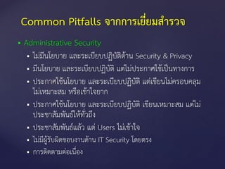  Administrative Security
 ไม่มีนโยบาย และระเบียบปฏิบัติด้าน Security & Privacy
 มีนโยบาย และระเบียบปฏิบัติ แต่ไม่ประกาศใช้เป็นทางการ
 ประกาศใช้นโยบาย และระเบียบปฏิบัติ แต่เขียนไม่ครอบคลุม
ไม่เหมาะสม หรือเข้าใจยาก
 ประกาศใช้นโยบาย และระเบียบปฏิบัติ เขียนเหมาะสม แต่ไม่
ประชาสัมพันธ์ให้ทั่วถึง
 ประชาสัมพันธ์แล้ว แต่ Users ไม่เข้าใจ
 ไม่มีผู้รับผิดชอบงานด้าน IT Security โดยตรง
 การติดตามต่อเนื่อง
Common Pitfalls จากการเยี่ยมสารวจ
 
