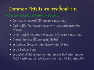 System Security & Network Security
 มีการ patch ระบบปฏิบัติการตามความเหมาะสม
 มีอุปกรณ์ป้องกัน network security ตามความเหมาะสม เช่น
Firewall
 Limit การเข้าถึง Internet หรือแยกวง LAN ตามความเหมาะสม
 มีระบบ Antivirus ที่อัปเดตและถูกลิขสิทธิ์
 ระบบสารอง (System redundancy) เช่น DR Site
 ระบบ Backup ข้อมูล
 ระบบสาคัญที่ใช้ผ่าน Internet เช่น remote EMR หรือ remote
PACS ควรพิจารณาเข้ารหัส (encryption) เช่น ใช้ SSL หรือ VPN
Common Pitfalls จากการเยี่ยมสารวจ
 