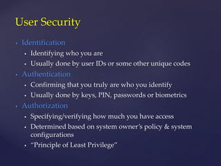  Identification
 Identifying who you are
 Usually done by user IDs or some other unique codes
 Authentication
 Confirming that you truly are who you identify
 Usually done by keys, PIN, passwords or biometrics
 Authorization
 Specifying/verifying how much you have access
 Determined based on system owner’s policy & system
configurations
 “Principle of Least Privilege”
User Security
 