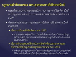  พรฎ.กาหนดประเภทธุรกรรมในทางแพ่งและพาณิชย์ที่ยกเว้นมิ
หนากฎหมายว่าด้วยธุรกรรมทางอิเล็กทรอนิกส์มาใช้บังคับ พ.ศ.
2549
 ประกาศคณะกรรมการธุรกรรมทางอิเล็กทรอนิกส์ (บางฉบับที่
เกี่ยวของ)
 เรื่อง การรับรองสิ่งพิมพ์ออก พ.ศ. 2555
 กาหนดหลักเกณฑ์และวิธีการรับรองสิ่งพิมพ์ออก (Print-Out) ของข้อมูล
อิเล็กทรอนิกส์ เพื่อให้สามารถใช้อ้างอิงแทนข้อมูลอิเล็กทรอนิกส์ และมีผล
ใช้แทนต้นฉบับได้
 เรื่อง หลักเกณฑ์และวิธีการในการจัดทาหรือแปลงเอกสารและ
ข้อความให้อยู่ในรูปของข้อมูลอิเล็กทรอนิกส์ พ.ศ. 2553
 กาหนดหลักเกณฑ์และวิธีการในการจัดทาหรือแปลงเอกสารและข้อความที่
ได้มีการจัดทาหรือแปลงให้อยู่ในรูปของข้อมูลอิเล็กทรอนิกส์ในภายหลัง
กฎหมายลาดับรองของ พรบ.ธุรกรรมทางอิเล็กทรอนิกส์
 