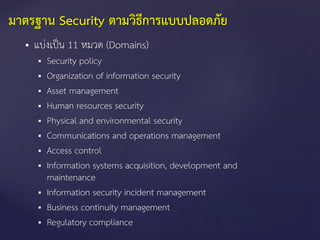  แบ่งเป็น 11 หมวด (Domains)
 Security policy
 Organization of information security
 Asset management
 Human resources security
 Physical and environmental security
 Communications and operations management
 Access control
 Information systems acquisition, development and
maintenance
 Information security incident management
 Business continuity management
 Regulatory compliance
มาตรฐาน Security ตามวิธีการแบบปลอดภัย
 