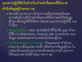  หมายถึง แนวทางการรักษาความมั่นคงปลอดภัยและ
ความลับผู้ป่วยที่เจ้าหน้าที่ทุกคนที่มีโอกาสเข้าถึงข้อมูล
ผู้ป่วย ต้องปฏฺบัติให้ได้อย่างน้อยตามแนวทางปฏิบัตินี รวม
9 เรื่อง
 Responsibility: จนท. ทุกคนมีหน้าที่ป้องกัน ดูแล รักษา
ไว้ซึ่ง Confidentiality, Integrity และ Availability ของ
ข้อมูล ตลอดจนเอกสารเวชระเบียนของผู้ป่วย
 Confidentiality & Integrity: ห้ามเผยแพร่ ทาสาเนา
ถ่ายภาพ เปลี่ยนแปลง ลบทิง หรือทาลายข้อมูลผู้ป่วย ใน
เวชระเบียนและในระบบคอมพิวเตอร์ทุกกรณี นอกจาก
ได้รับมอบหมายให้ดาเนินการจาก ผอ.
แนวทางปฏิบัติทั่วไปสาหรับเจ้าหน้าที่ทุกคนที่มีโอกาส
เข้าถึงข้อมูลผู้ป่วยของ รพ.
 