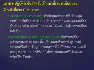  Audit of Access Logs: กากับดูแลการลงบันทึกสมุด
ทะเบียนบันทึกการเข้าออกห้อง server และสมุดทะเบียน
บันทึกการนาเวชระเบียนออกมาใช้และการส่งเวชระเบียน
กลับคืน
 Information Asset Management: จัดทาทะเบียน
information assets ทังเครื่องคอมพิวเตอร์ อุปกรณ์
ระบบเครือข่าย ข้อมูลสารสนเทศที่สาคัญของ รพ. และมี
การดูแลควบคุมการใช้งานให้เหมาะสมและรับผิดชอบ
ทรัพย์สินดังกล่าว
แนวทางปฏิบัติทั่วไปสาหรับเจ้าหน้าที่เวชระเบียนและ
เจ้าหน้าที่ฝ่าย IT ของ รพ.
 
