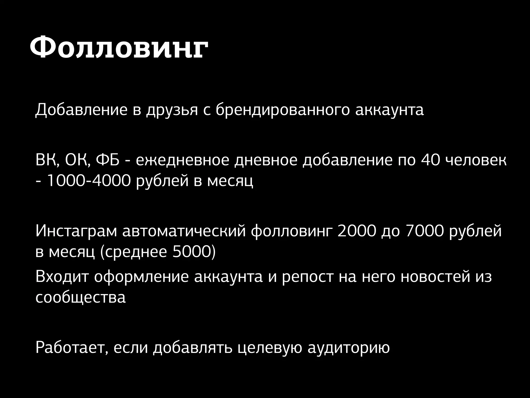 Фолловинг
Добавление в друзья с брендированного аккаунта
ВК, ОК, ФБ - ежедневное дневное добавление по 40 человек
- 1000-4000 рублей в месяц
Инстаграм автоматический фолловинг 2000 до 7000 рублей
в месяц (среднее 5000)
Входит оформление аккаунта и репост на него новостей из
сообщества
Работает, если добавлять целевую аудиторию
 