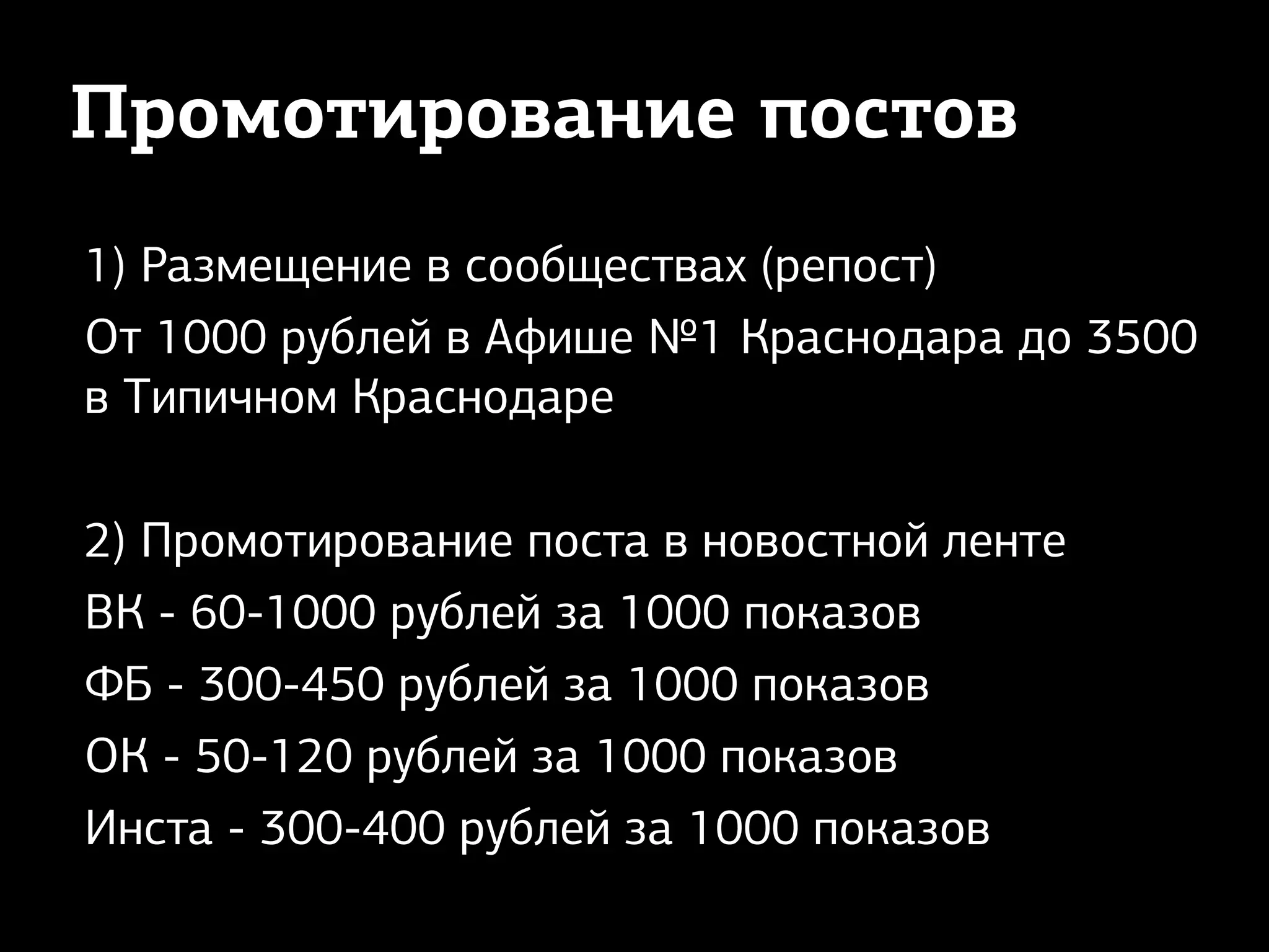 Промотирование постов
1) Размещение в сообществах (репост)
От 1000 рублей в Афише №1 Краснодара до 3500
в Типичном Краснодаре
2) Промотирование поста в новостной ленте
ВК - 60-1000 рублей за 1000 показов
ФБ - 300-450 рублей за 1000 показов
ОК - 50-120 рублей за 1000 показов
Инста - 300-400 рублей за 1000 показов
 