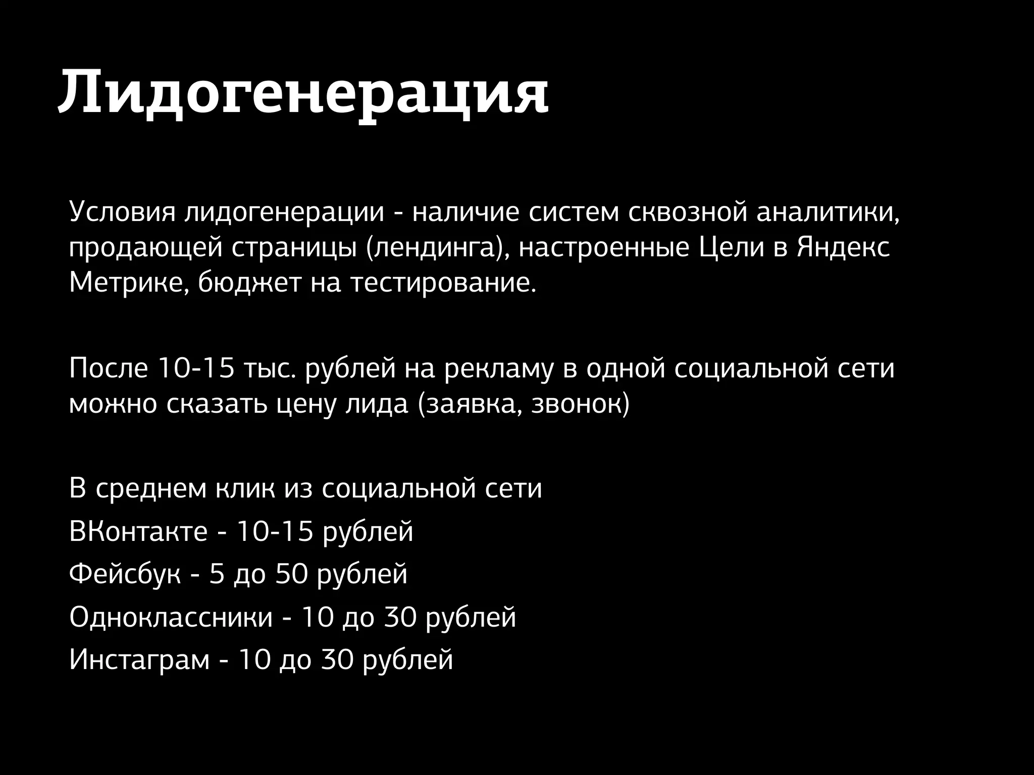 Лидогенерация
Условия лидогенерации - наличие систем сквозной аналитики,
продающей страницы (лендинга), настроенные Цели в Яндекс
Метрике, бюджет на тестирование.
После 10-15 тыс. рублей на рекламу в одной социальной сети
можно сказать цену лида (заявка, звонок)
В среднем клик из социальной сети
ВКонтакте - 10-15 рублей
Фейсбук - 5 до 50 рублей
Одноклассники - 10 до 30 рублей
Инстаграм - 10 до 30 рублей
 