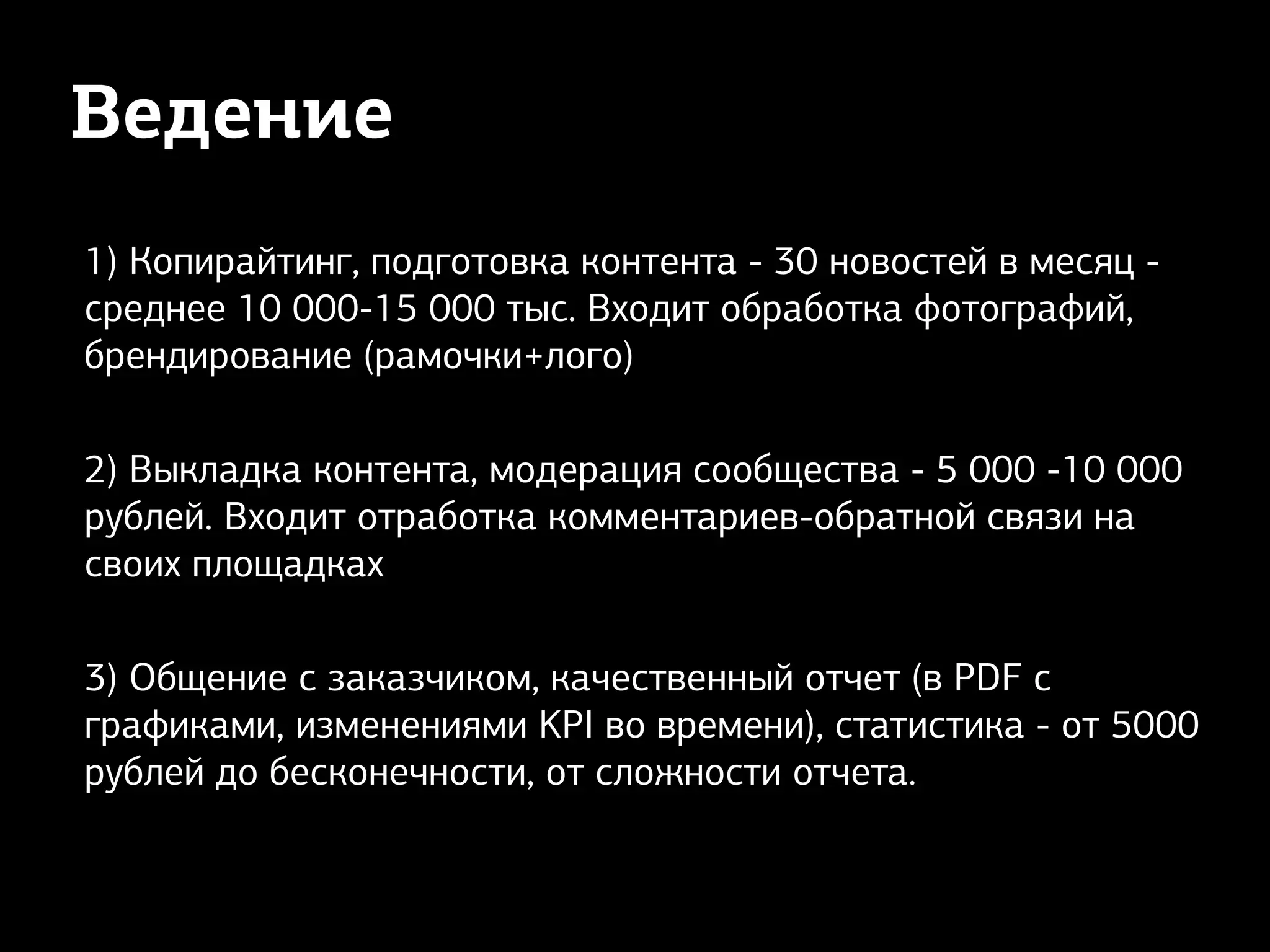 Ведение
1) Копирайтинг, подготовка контента - 30 новостей в месяц -
среднее 10 000-15 000 тыс. Входит обработка фотографий,
брендирование (рамочки+лого)
2) Выкладка контента, модерация сообщества - 5 000 -10 000
рублей. Входит отработка комментариев-обратной связи на
своих площадках
3) Общение с заказчиком, качественный отчет (в PDF с
графиками, изменениями KPI во времени), статистика - от 5000
рублей до бесконечности, от сложности отчета.
 