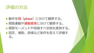 評価の方法
 動作を相（phase）に分けて観察する。
 関節運動や運動要素に分けて観察する。
 関節モーメントや収縮すべき筋を推測する。
 固定、補助、誘導など条件を変えて評価す
る。
 
