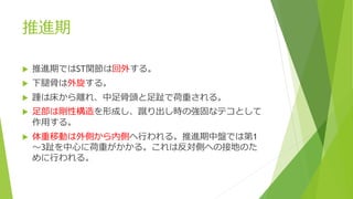 推進期
 推進期ではST関節は回外する。
 下腿骨は外旋する。
 踵は床から離れ、中足骨頭と足趾で荷重される。
 足部は剛性構造を形成し、蹴り出し時の強固なテコとして
作用する。
 体重移動は外側から内側へ行われる。推進期中盤では第1
～3趾を中心に荷重がかかる。これは反対側への接地のた
めに行われる。
 