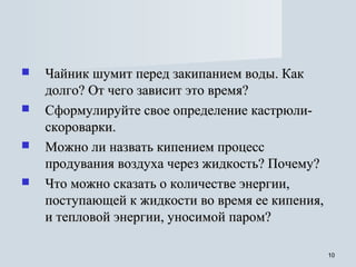 1010
 Чайник шумит перед закипанием воды. КакЧайник шумит перед закипанием воды. Как
долго? От чего зависит это время?долго? От чего зависит это время?
 Сформулируйте свое определение кастрюли-Сформулируйте свое определение кастрюли-
скороварки.скороварки.
 Можно ли назвать кипением процессМожно ли назвать кипением процесс
продувания воздуха через жидкость? Почему?продувания воздуха через жидкость? Почему?
 Что можно сказать о количестве энергии,Что можно сказать о количестве энергии,
поступающей к жидкости во время ее кипения,поступающей к жидкости во время ее кипения,
и тепловой энергии, уносимой паром?и тепловой энергии, уносимой паром?
 