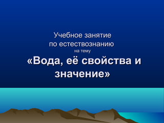 Учебное занятиеУчебное занятие
по естествознаниюпо естествознанию
на темуна тему
«Вода, её свойства и«Вода, её свойства и
значение»значение»
 