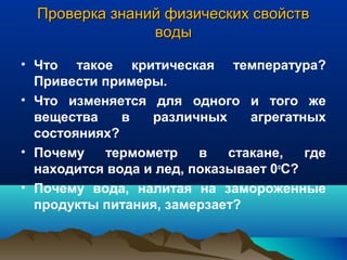 Проверка знаний физических свойствПроверка знаний физических свойств
водыводы
• Что такое критическая температура?
Привести примеры.
• Что изменяется для одного и того же
вещества в различных агрегатных
состояниях?
• Почему термометр в стакане, где
находится вода и лед, показывает 0о
С?
• Почему вода, налитая на замороженные
продукты питания, замерзает?
 
