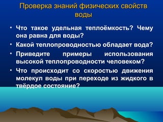 Проверка знаний физических свойствПроверка знаний физических свойств
водыводы
• Что такое удельная теплоёмкость? Чему
она равна для воды?
• Какой теплопроводностью обладает вода?
• Приведите примеры использования
высокой теплопроводности человеком?
• Что происходит со скоростью движения
молекул воды при переходе из жидкого в
твёрдое состояние?
 