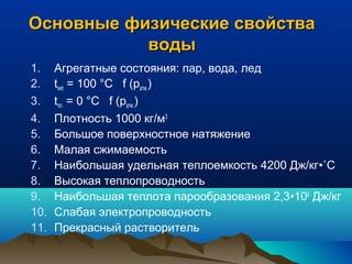 Основные физические свойстваОсновные физические свойства
водыводы
1. Агрегатные состояния: пар, вода, лед
2. tкип = 100 °С f (pатм.)
3. tпл. = 0 °С f (pатм.)
4. Плотность 1000 кг/м3
5. Большое поверхностное натяжение
6. Малая сжимаемость
7. Наибольшая удельная теплоемкость 4200 Дж/кг•˚С
8. Высокая теплопроводность
9. Наибольшая теплота парообразования 2,3•106
Дж/кг
10. Слабая электропроводность
11. Прекрасный растворитель
 
