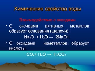Химические свойства водыХимические свойства воды
Взаимодействие с оксидами
• С оксидами активных металлов
образует основания (щелочи):
Na2O + H2O → 2NaOH
• С оксидами неметаллов образует
кислоты:
СO2+ H2O → H2СO3
 