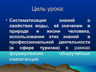 Цель урока:Цель урока:
• Систематизация знаний о
свойствах воды, её значении в
природе и жизни человека,
использовании этих знаний в
профессиональной деятельности
(в сфере туризма) в рамках
формирования общеучебных
компетенций.
 