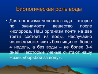 Биологическая роль водыБиологическая роль воды
• Для организма человека вода – второе
по значимости вещество после
кислорода. Наш организм почти на две
трети состоит из воды. Неслучайно
человек может жить без пищи не более
4 недель, а без воды – не более 3-4
дней. Некоторые ученые считают нашу
жизнь «борьбой за воду».
 