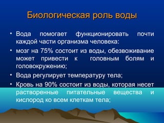 Биологическая роль водыБиологическая роль воды
• Вода помогает функционировать почти
каждой части организма человека:
• мозг на 75% состоит из воды, обезвоживание
может привести к головным болям и
головокружению;
• Вода регулирует температуру тела;
• Кровь на 90% состоит из воды, которая несет
растворенные питательные вещества и
кислород ко всем клеткам тела;
 