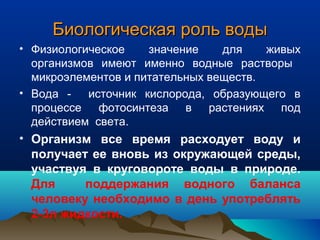 Биологическая роль водыБиологическая роль воды
• Физиологическое значение для живых
организмов имеют именно водные растворы
микроэлементов и питательных веществ.
• Вода - источник кислорода, образующего в
процессе фотосинтеза в растениях под
действием света.
• Организм все время расходует воду и
получает ее вновь из окружающей среды,
участвуя в круговороте воды в природе.
Для поддержания водного баланса
человеку необходимо в день употреблять
2-3л жидкости.
 