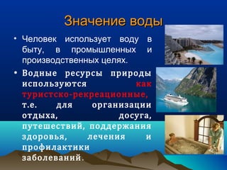 Значение водыЗначение воды
• Человек использует воду в
быту, в промышленных и
производственных целях.
• Водные ресурсы природы
используются как
туристско-рекреационные,
т.е. для организации
отдыха, досуга,
путешествий, поддержания
здоровья, лечения и
профилактики
заболеваний.
 
