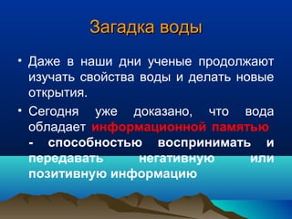 Загадка водыЗагадка воды
• Даже в наши дни ученые продолжают
изучать свойства воды и делать новые
открытия.
• Сегодня уже доказано, что вода
обладает информационной памятью
- способностью воспринимать и
передавать негативную или
позитивную информацию
 