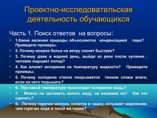 Проектно-исследовательскаяПроектно-исследовательская
деятельность обучающихсядеятельность обучающихся
Часть 1. Поиск ответов на вопросы:
• 1.Какие явления природы объясняются конденсацией пара?
Приведите примеры.
• 2. Почему мокрое белье на ветру сохнет быстрее?
• 3. Почему даже в жаркий день, выйдя из реки после купания ,
человек ощущает холод?
• 4. Как влияет испарение на температуру жидкости? Приведите
примеры.
• 5. Почему холодное стекло покрывается тонким слоем влаги,
если на него подышать?
• 6. При какой температуре происходит испарение воды?
• 7. Можно ли заставить кипеть воду, не нагревая ее? Как это
сделать?
• 8. Почему горячее молоко, налитое в чашку, остывает медленнее,
чем горячая вода в такой же чашке?
 