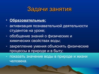 Задачи занятияЗадачи занятия
• Образовательные:
- активизация познавательной деятельности
студентов на уроке;
- обобщение знаний о физических и
химических свойствах воды;
- закрепление умения объяснять физические
процессы в природе и в быту;
- показать значение воды в природе и жизни
человека.
 