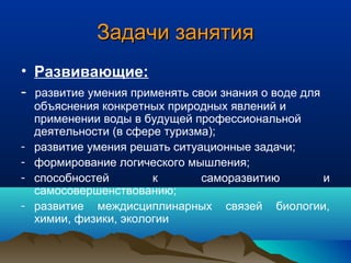 Задачи занятияЗадачи занятия
• Развивающие:
- развитие умения применять свои знания о воде для
объяснения конкретных природных явлений и
применении воды в будущей профессиональной
деятельности (в сфере туризма);
- развитие умения решать ситуационные задачи;
- формирование логического мышления;
- способностей к саморазвитию и
самосовершенствованию;
- развитие междисциплинарных связей биологии,
химии, физики, экологии
 