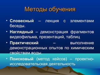 Методы обученияМетоды обучения
• Словесный – лекция с элементами
беседы.
• Наглядный – демонстрация фрагментов
видеофильма, презентаций, таблиц
• Практический – выполнение
демонстрационных опытов по химическим
свойствам воды.
• Поисковый (метод кейсов) – проектно-
исследовательская деятельность
 