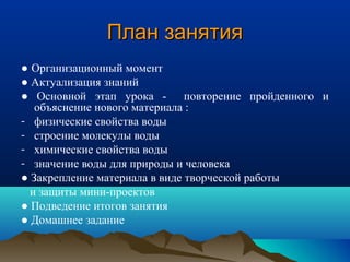 План занятияПлан занятия
● Организационный момент
● Актуализация знаний
● Основной этап урока - повторение пройденного и
объяснение нового материала :
- физические свойства воды
- строение молекулы воды
- химические свойства воды
- значение воды для природы и человека
● Закрепление материала в виде творческой работы
и защиты мини-проектов
● Подведение итогов занятия
● Домашнее задание
 