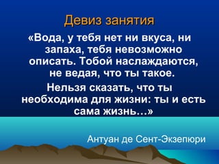 Девиз занятияДевиз занятия
«Вода, у тебя нет ни вкуса, ни
запаха, тебя невозможно
описать. Тобой наслаждаются,
не ведая, что ты такое.
Нельзя сказать, что ты
необходима для жизни: ты и есть
сама жизнь…»
Антуан де Сент-Экзепюри
 