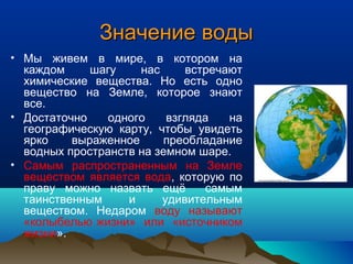Значение водыЗначение воды
• Мы живем в мире, в котором на
каждом шагу нас встречают
химические вещества. Но есть одно
вещество на Земле, которое знают
все.
• Достаточно одного взгляда на
географическую карту, чтобы увидеть
ярко выраженное преобладание
водных пространств на земном шаре.
• Самым распространенным на Земле
веществом является вода, которую по
праву можно назвать ещё самым
таинственным и удивительным
веществом. Недаром воду называют
«колыбелью жизни» или «источником
жизни».
 