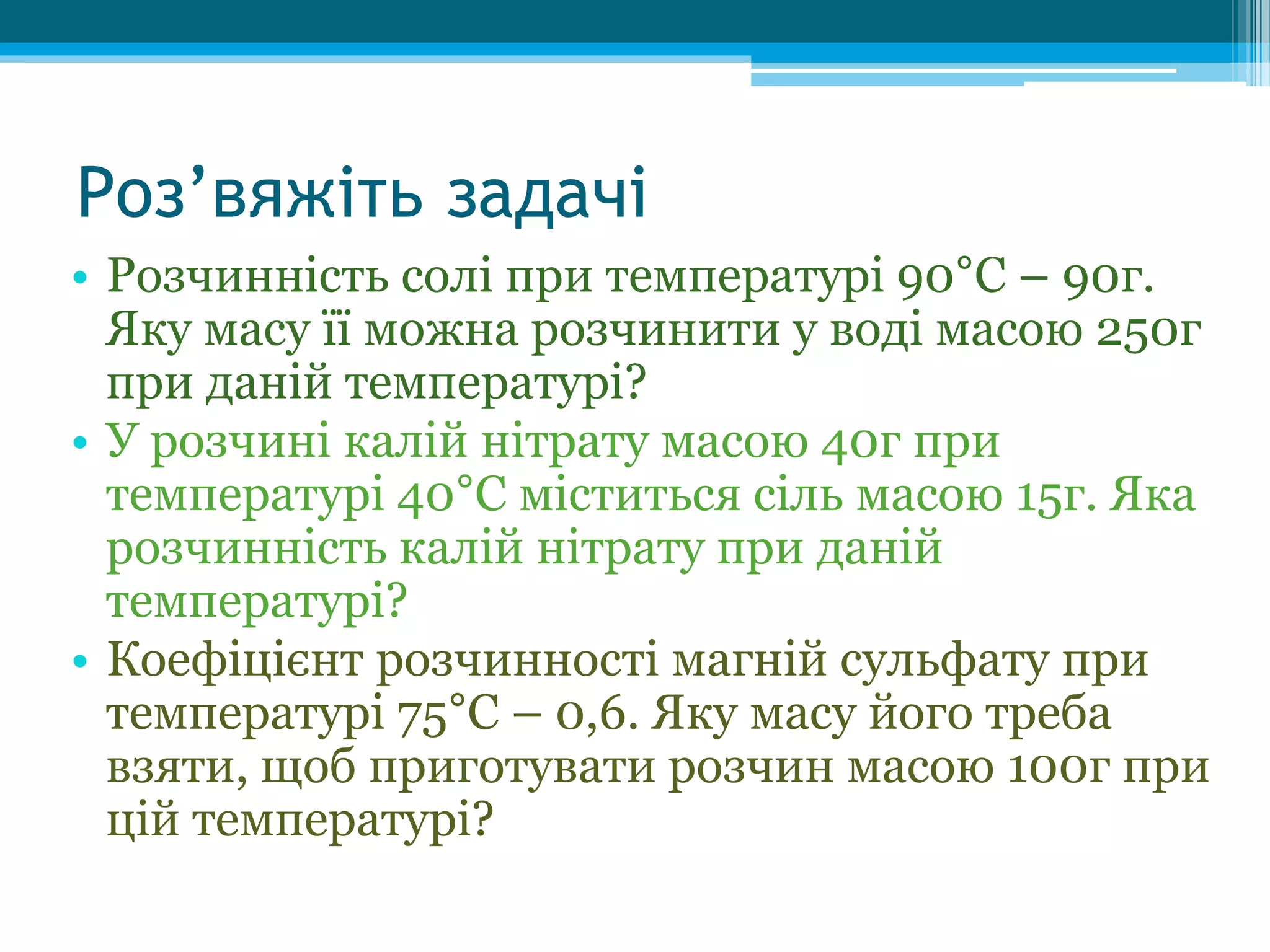 Роз’вяжіть задачі
• Розчинність солі при температурі 90°С – 90г.
Яку масу її можна розчинити у воді масою 250г
при даній температурі?
• У розчині калій нітрату масою 40г при
температурі 40°С міститься сіль масою 15г. Яка
розчинність калій нітрату при даній
температурі?
• Коефіцієнт розчинності магній сульфату при
температурі 75°С – 0,6. Яку масу його треба
взяти, щоб приготувати розчин масою 100г при
цій температурі?
 