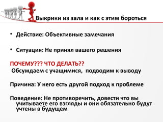 Выкрики из зала и как с этим бороться
• Действие: Объективные замечания
• Ситуация: Не принял вашего решения
ПОЧЕМУ??? ЧТО ДЕЛАТЬ??
Обсуждаем с учащимися, подводим к выводу
Причина: У него есть другой подход к проблеме
Поведение: Не противоречить, довести что вы
учитываете его взгляды и они обязательно будут
учтены в будущем
 