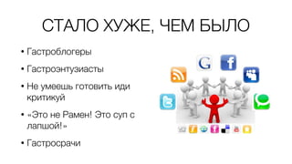 СТАЛО ХУЖЕ, ЧЕМ БЫЛО
• Гастроблогеры
• Гастроэнтузиасты
• Не умеешь готовить иди
критикуй
• «Это не Рамен! Это суп с
лапшой!»
• Гастросрачи
 